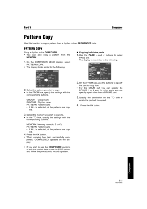 Page 115Part V Composer
115QQTG0692
Composer
Pattern Copy
Use this function to copy a pattern from a rhythm or from SEQUENCER data.
PATTERN COPY
Copy a rhythm to the COMPOSER.
You can also copy a pattern from the
MEMORY.
1.On the COMPOSER MENU display, select
PATTERN COPY.
The display looks similar to the following.
2.Select the pattern you wish to copy.
In the FROM box, specify the settings with the
corresponding buttons.
GROUP: Group name
RHYTHM: Rhythm name
PATTERN: Pattern name
If ALL is selected, all...