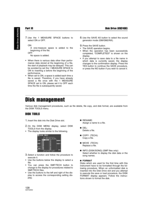 Page 128Part VI Disk Drive (KN2400)
128QQTG0692
Disk Drive (KN2400)
7.Use the 1 MEASURE SPACE buttons to
select ON or OFF.
ON: 
A one-measure space is added to the
beginning of the file.
OFF: 
No space is added.
When there is various data other than perfor-
mance data stored at the beginning of a file,
the start of playback may be delayed. This can
be avoided by set the 1 MEASURE SPACE to
ON to inserting a before the beginning of the
performance.
When set to ON, a space is added each time a
file is saved....