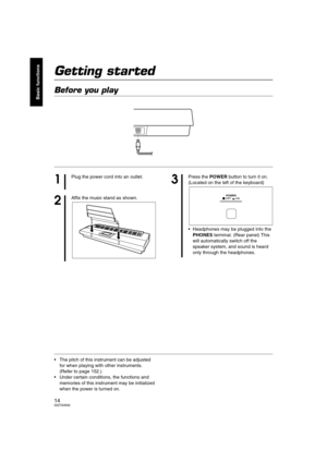 Page 1414QQTG0692
Basic functions
Getting started
Before you play
• The pitch of this instrument can be adjusted 
for when playing with other instruments. 
(Refer to page 152.)
 Under certain conditions, the functions and 
memories of this instrument may be initialized 
when the power is turned on.
AC IN
1
Plug the power cord into an outlet.
2
Affix the music stand as shown.
3
Press the POWER button to turn it on.
(Located on the left of the keyboard)
 Headphones may be plugged into the 
PHONES terminal....