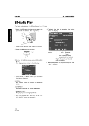 Page 136Part VII SD Card (KN2600)
136QQTG0692
SD Card (KN2600)
SD-Audio Play
Play back audio data on the SD card saved by a PC, etc.
1.Insert the SD card with the stored data to be
played into the SD slot. (See page 131.)
Close the lid securely after inserting the card.
2.Press the SD button to turn it on.
3.On the SD MENU display, select SD-AUDIO
PLAY.
The display looks similar to the following.
Using the PLAY MODE button, you can select
the type of playback.
NORMAL: 
For playing back the songs in...