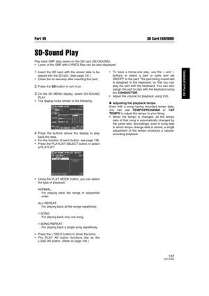 Page 137Part VII SD Card (KN2600)
137QQTG0692
SD Card (KN2600)
SD-Sound Play
Play back SMF data saved on the SD card (SD-SOUND).
Lyrics of the SMF with LYRICS files can be also displayed.
1.Insert the SD card with the stored data to be
played into the SD slot. (See page 131.)
Close the lid securely after inserting the card.
2.Press the SD button to turn it on.
3.On the SD MENU display, select SD-SOUND
PLAY.
The display looks similar to the following.
4.Press the buttons above the display to play
back the...