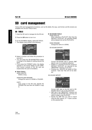 Page 144Part VII SD Card (KN2600)
144QQTG0692
SD Card (KN2600)
SD  card management
Various SD card management procedures, such as file delete, file copy, card format, and file rename are
available from the SD TOOLS menu.
SD  TOOLS
1.Insert the SD card to manage into the SD slot.
2.Press the SD button to turn it on.
3.On the SD MENU display, select SD TOOLS.
The display looks similar to the following.
4.Select a function and follow the procedure to
execute it.
You can press the SD-SOUND/TECH button
to change to...