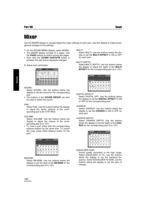 Page 150Part VIII Sound
150QQTG0692
Sound
Mixer
Use the MIXER display to visually adjust the major settings of each part. Use this display to make broad,
general changes to the settings.
1.On the SOUND MENU display, select MIXER.
The MIXER display consists of 5 pages. Use
the PAGE buttons to switch among the pages.
Each time the OTHER PARTS/TR button is
pressed, the part that is displayed changes.
2.Adjust each parameter.
SOUND: 
Select SOUND. Use the buttons below the
display to set the sound for the...