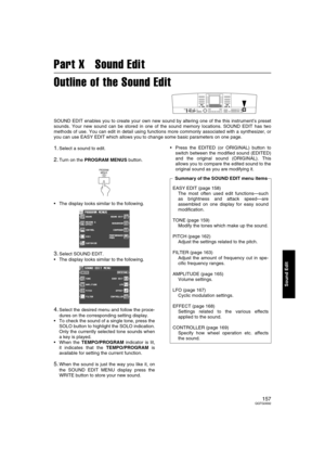 Page 157157QQTG0692
Sound Edit
Part X   Sound Edit
Outline of the Sound Edit
SOUND EDIT enables you to create your own new sound by altering one of the this instrument’s preset
sounds. Your new sound can be stored in one of the sound memory locations. SOUND EDIT has two
methods of use. You can edit in detail using functions more commonly associated with a synthesizer, or
you can use EASY EDIT which allows you to change some basic parameters on one page.
1.Select a sound to edit.
2.Turn on the PROGRAM MENUS...