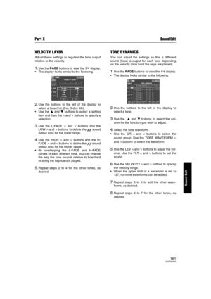 Page 161Part X Sound Edit
161QQTG0692
Sound Edit
VELOCITY LAYER
Adjust these settings to regulate the tone output
relative to the velocity.
1.Use the PAGE buttons to view the 3/4 display.
The display looks similar to the following.
2.Use the buttons to the left of the display to
select a tone (1st, 2nd, 3rd or 4th).
Use the  and  buttons to select a setting
item and then the 
∧ and ∨ buttons to specify a
selection.
3.Use the L-FADE ∧ and ∨ buttons and the
LOW 
∧ and ∨ buttons to define the pp sound
output...