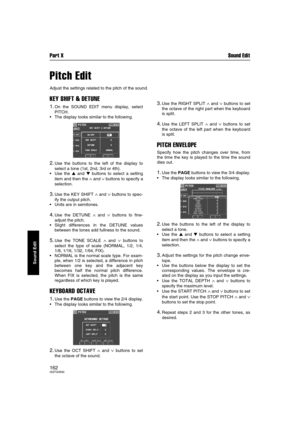 Page 162Part X Sound Edit
162QQTG0692
Sound Edit
Pitch Edit
Adjust the settings related to the pitch of the sound.
KEY SHIFT & DETUNE
1.On the SOUND EDIT menu display, select
PITCH.
The display looks similar to the following.
2.Use the buttons to the left of the display to
select a tone (1st, 2nd, 3rd or 4th).
Use the  and  buttons to select a setting
item and then the 
∧ and ∨ buttons to specify a
selection.
3.Use the KEY SHIFT ∧ and ∨ buttons to spec-
ify the output pitch.
Units are in semitones.
4.Use...