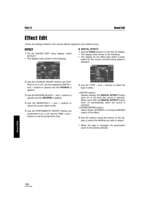 Page 168Part X Sound Edit
168QQTG0692
Sound Edit
Effect Edit
These are settings related to the various effects applied to your edited sound.
EFFECT
1.On the SOUND EDIT menu display, select
EFFECT.
The display looks similar to the following.
2.Use the CHORUS ON/OFF buttons set CHO-
RUS to on or off. Use the respective DEPTH 
∧
and ∨ buttons to specify how the CHORUS is
applied.
3.Use the REVERB ADJUST ∧ and ∨ buttons to
specify how the REVERB is applied.
4.Use the MONO/POLY ∧ and ∨ buttons to
select the sound...