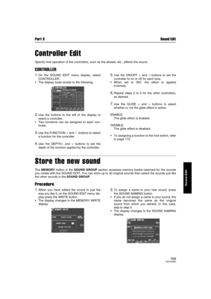 Page 169Part X Sound Edit
169QQTG0692
Sound Edit
Controller Edit
Specify how operation of the controllers, such as the wheels, etc., affects the sound.
CONTROLLER
1.On the SOUND EDIT menu display, select
CONTROLLER.
The display looks similar to the following.
2.Use the buttons to the left of the display to
select a controller.
Two functions can be assigned to each con-
troller.
3.Use the FUNCTION ∧ and ∨  buttons to select
a function for the controller.
4.Use the DEPTH∧ and ∨ buttons to set the
depth of the...