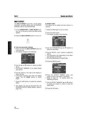 Page 42Part I Sounds and effects
42QQTG0692
Sounds and effects
MULTI EFFECT
The MULTI EFFECT works like a studio effects
processor, providing effects such as CHORUS,
PHASER, DELAY and DISTORTION.
1.In the CONDUCTOR or PART SELECT sec-
tion, turn on the part to which this effect will be
applied.
2.Press the MULTI EFFECT button to turn it on.

 Type and parameter settings
1.Press and hold the MULTI EFFECT button for
a few seconds.
The display changes to the following.
2.Use the  and  buttons to select an...