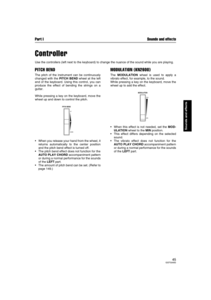 Page 45Part I Sounds and effects
45QQTG0692
Sounds and effects
Controller
Use the controllers (left next to the keyboard) to change the nuance of the sound while you are playing.
PITCH BEND
The pitch of the instrument can be continuously
changed with the PITCH BEND wheel at the left
end of the keyboard. Using this control, you can
produce the effect of bending the strings on a
guitar.
While pressing a key on the keyboard, move the
wheel up and down to control the pitch.
When you release your hand from the...