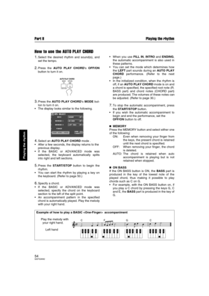 Page 54Part II Playing the rhythm
54QQTG0692
Playing the rhythm
How to use the AUTO PLAY CHORD
1.Select the desired rhythm and sound(s), and
set the tempo.
2.Press the AUTO PLAY CHORD’s OFF/ON
button to turn it on.
3.Press the AUTO PLAY CHORD’s MODE but-
ton to turn it on.
The display looks similar to the following.
4.Select an AUTO PLAY CHORD mode .
After a few seconds, the display returns to the
previous display.
If the BASIC or ADVANCED mode was
selected, the keyboard automatically splits
into right and...