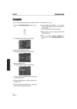 Page 70Part III Peformance Pads
70QQTG0692
Performance Pads
Compile
You can assign desired phrases from different banks in “Compile Bank” 1 and 2.
1.Press the PROGRAM MENUS button to turn it
on.
The display looks similar to the following.
2.Select PERFORMANCE PADS.
The display looks similar to the following.
3.Select COMPILE SET.
The display looks similar to the following.
You can press the NAMING button and assign
a name to the bank.
4.Press the BANK button to select a bank (Com-
pile Bank: 1/2).
5.Use the...