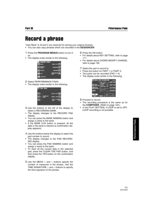 Page 71Part III Peformance Pads
71QQTG0692
Performance Pads
Record a phrase
“User Bank” A, B and C are reserved for storing your original phrases.
You can also copy phrases which are recorded in the SEQUENCER.
1.Press the PROGRAM MENUS button to turn it
on.
The display looks similar to the following.
2.Select PERFORMANCE PADS.
The display looks similar to the following.
3.Use the buttons to the left of the display to
select a RECORDING BANK.
The display changes to the RECORD PAD
display.
You can press the...