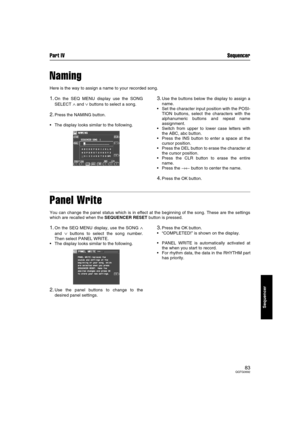 Page 83Part IV Sequencer
83QQTG0692
Sequencer
Naming
Here is the way to assign a name to your recorded song.
1.On the SEQ MENU display use the SONG
SELECT 
∧ and ∨ buttons to select a song.
2.Press the NAMING button.
The display looks similar to the following.
3.Use the buttons below the display to assign a
name.
Set the character input position with the POSI-
TION buttons, select the characters with the
alphanumeric buttons and repeat name
assignment. 
Switch from upper to lower case letters with
the ABC,...