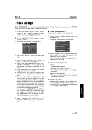 Page 91Part IV Sequencer
91QQTG0692
Sequencer
Track Assign
Each SEQUENCER part is already assigned to a track number. However, you can use the TRACK
ASSIGN function to assign parts to tracks as you wish.
1.On the SEQ MENU display, use the SONG
SELECT 
∧ and ∨ buttons to select the song
number. Then select RECORD & EDIT.
2.On the RECORD & EDIT display, select
TRACK ASSIGN.
The display looks similar to the following.
3.Use the TR  and  buttons to select the
track.
4.Use the TRACK ASSIGN ∧ and ∨ buttons to...