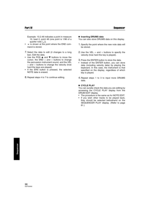 Page 96Part IV Sequencer
96QQTG0692
Sequencer
Example: 10.2.48 indicates a point in measure
10, beat 2, point 48 (one point is 1/96 of a
quarter note [ 
q ]).
is shown at the point where the END com-
mand is stored.
7.Select the data to edit (it changes to a long
bar). Edit the data.
Use the POS  and  buttons to move the
cursor, the SND 
∧ and ∨ buttons to change
the percussion instrument sound, and the VEL
∧ and ∨ buttons to change the velocity (how
hard the keys are played).
If the ERS button is pressed,...