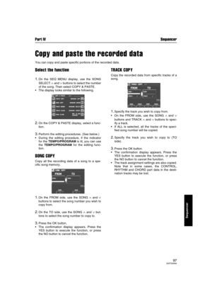 Page 97Part IV Sequencer
97QQTG0692
Sequencer
Copy and paste the recorded data
You can copy and paste specific portions of the recorded data.
Select the function
1.On the SEQ MENU display, use the SONG
SELECT 
∧ and ∨ buttons to select the number
of the song. Then select COPY & PASTE.
The display looks similar to the following.
2.On the COPY & PASTE display, select a func-
tion.
3.Perform the editing procedures. (See below.)
During the editing procedure, if the indicator
for the TEMPO/PROGRAM is lit, you can...