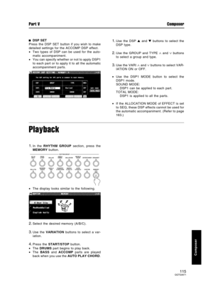 Page 115DSP SET
Press the DSP SET button if you wish to make
detailed settings for the ACCOMP DSP effect.
•Two types of DSP can be used for the auto-
matic accompaniment.
•You can specify whether or not to apply DSP1
to each part or to apply it to all the automatic
accompaniment parts.1.Use the DSP  and  buttons to select the
DSP type.
2.Use the GROUP and TYPE ∧ and ∨ buttons
to select a group and type.
3.Use the VARI ∧ and ∨ buttons to select VAR-
IATION ON or OFF.
•Use the DSP1 MODE button to select the
DSP1...