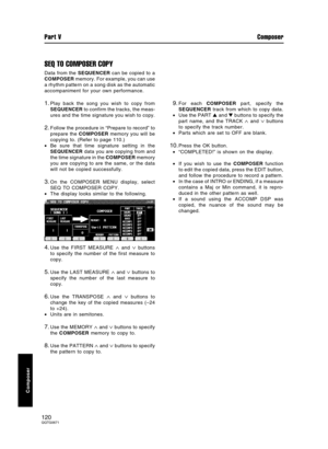 Page 120SEQ TO COMPOSER COPY
Data from the SEQUENCER can be copied to a
COMPOSER memory. For example, you can use
a rhythm pattern on a song disk as the automatic
accompaniment for your own performance.
1.Play back the song you wish to copy from
SEQUENCER to confirm the tracks, the meas-
ures and the time signature you wish to copy.
2.Follow the procedure in “Prepare to record” to
prepare the COMPOSER memory you will be
copying to. (Refer to page 110.)
•Be sure that time signature setting in the
SEQUENCER data...