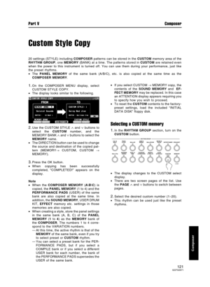 Page 121Custom Style Copy
20 settings (STYLE) including COMPOSER patterns can be stored in the CUSTOM memory area of the
RHYTHM GROUP, one MEMORY (BANK) at a time. The patterns stored in CUSTOM are retained even
when the power to this instrument is turned off. You can use them during your performance, just like
the preset rhythms.
•The PANEL MEMORY of the same bank (A/B/C), etc. is also copied at the same time as the
COMPOSER MEMORY.
1.On the COMPOSER MENU display, select
CUSTOM STYLE COPY.
•The display looks...