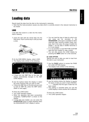 Page 125Loading data
Recall (load) the data from the disk to this instrument’s memories.
•Note that the load procedure causes any data which is currently stored in the relevant memories to
be erased.
LOAD
Load data that saved to a disk into this instru-
ment’s memory.
1.Insert the disk with the stored data into the
Disk Drive. Push it all the way in until you hear
a click.
2.On the DISK MENU display, select LOAD.
•The display looks similar to the following.
•If there are only SMF files on the disk, the
display...