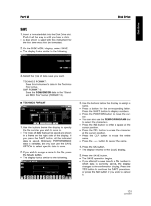 Page 131SAVE
1.Insert a formatted disk into the Disk Drive slot.
Push it all the way in until you hear a click.
•A disk which is used with this instrument for
the first time must first be formatted.
2.On the DISK MENU display, select SAVE.
•The display looks similar to the following.
3.Select the type of data save you want.
TECHNICS FORMAT:
Save this instrument’s data in the Technics
File format.
SMF FORMAT 0:
Save the SEQUENCER data in the “Stand-
ard MIDI File” format (FORMAT 0).
TECHNICS FORMAT
1.Use the...