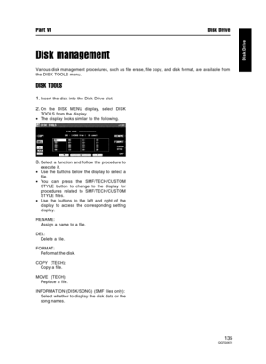 Page 135Disk management
Various disk management procedures, such as file erase, file copy, and disk format, are available from
the DISK TOOLS menu.
DISK TOOLS
1.Insert the disk into the Disk Drive slot.
2.On the DISK MENU display, select DISK
TOOLS from the display.
•The display looks similar to the following.
3.Select a function and follow the procedure to
execute it.
•Use the buttons below the display to select a
file.
•You can press the SMF/TECH/CUSTOM
STYLE button to change to the display for
procedures...