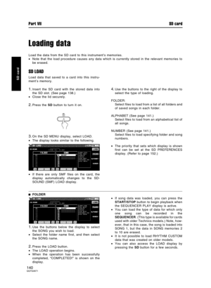 Page 140Loading data
Load the data from the SD card to this instrument’s memories.
•Note that the load procedure causes any data which is currently stored in the relevant memories to
be erased.
SD LOAD
Load data that saved to a card into this instru-
ment’s memory.
1.Insert the SD card with the stored data into
the SD slot. (See page 138.)
•Close the lid securely.
2.Press the SD button to turn it on.
3.On the SD MENU display, select LOAD.
•The display looks similar to the following.
•If there are only SMF files...