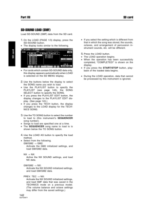 Page 142SD-SOUND LOAD (SMF)
Load SD-SOUND (SMF) data from the SD card.
1.On the LOAD (PAGE 1/3) display, press the
SD-SOUND button.
•The display looks similar to the following.
•For cards which contain SD-SOUND data only,
this display appears automatically when LOAD
is selected on the SD MENU display.
2.Use the buttons below the display to select
the SONG name you wish to load.
•Use the PLAYLIST button to specify the
PLAYLIST (see page 145), the SONG
SELECT button to specify the SONG.
•If you press the PLAYLIST...