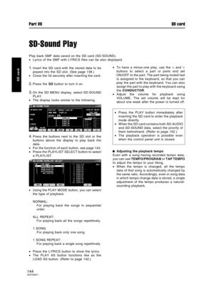 Page 144SD-Sound Play
Play back SMF data saved on the SD card (SD-SOUND).
•Lyrics of the SMF with LYRICS files can be also displayed.
1.Insert the SD card with the stored data to be
played into the SD slot. (See page 138.)
•Close the lid securely after inserting the card.
2.Press the SD button to turn it on.
3.On the SD MENU display, select SD-SOUND
PLAY.
•The display looks similar to the following.
4.Press the buttons next to the SD slot or the
buttons above the display to play back the
data.
•For the function...