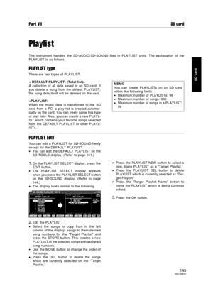 Page 145Playlist
The instrument handles the SD-AUDIO/SD-SOUND files in PLAYLIST units. The explanation of the
PLAYLIST is as follows.
PLAYLIST type
There are two types of PLAYLIST.
< DEFAULT PLAYLIST: (Total list)>
A collection of all data saved in an SD card. If
you delete a song from the default PLAYLIST,
the song data itself will be deleted on the card.

When the music data is transferred to the SD
card from a PC, a play list is created automat-
ically on the card. You can freely name this type
of play lists....