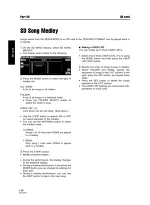 Page 146SD Song Medley
Songs saved from the SEQUENCER to an SD card in the TECHNICS FORMAT can be played back in
a melody.
1.On the SD MENU display, select SD SONG
MEDLEY.
•The display looks similar to the following.
2.Press the MODE button to select the type of
medley list.
ALL SONG:
A list of all songs in all folders
FOLDER:
A list of all songs in a selected folder.
•Press the FOLDER SELECT button to
select the folder to play.
USER LIST 1-3:
Lists which can be set freely. (See below.)
•Use the LOOP button to...