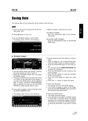 Page 147Saving Data
The internal data of this instrument can be saved on the SD card.
SAVE
1.Insert an SD card for saving into the SD slot.
(See page 138.)
2.Press SD button to turn it on.
3.On the SD MENU display, select SAVE.
•The display looks similar to the following.
3.Select the type of data save you want.
TECHNICS FORMAT:
Save this instrument’s data in the Technics
File format.
SD-SOUND (SMF) FORMAT:
Save the SEQUENCER data as SD-SOUND
(SMF) data.
TECHNICS FORMAT
1.Use the buttons below the display to...