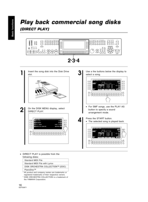 Page 16Play back commercial song disks
(DIRECT PLAY)
1
Insert the song disk into the Disk Drive
slot.
2
On the DISK MENU display, select
DIRECT PLAY.
3
Use a the buttons below the display to
select a song.
•For SMF songs, use the PLAY AS
button to specify a sound
arrangement mode.
4
Press the START button.
•The selected song is played back.
•DIRECT PLAY is possible from the
following disks:
Standard MIDI File
Standard MIDI File with Lyrics 
DISK ORCHESTRA COLLECTION™ (DOC)
PianoDisc™
* All product and company...