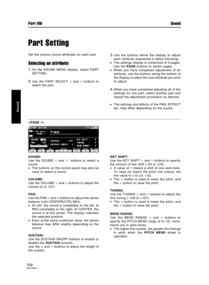 Page 154Part Setting
Set the various sound attributes for each part.
Selecting an attribute
1.On the SOUND MENU display, select PART
SETTING.
2.Use the PART SELECT ∧ and ∨ buttons to
select the part.
3.Use the buttons below the display to adjust
each attribute (explained in detail following).
•The settings display is comprised of 5 pages.
Use the PAGE buttons to switch pages.
•When you have completed adjustment of an
attribute, use the buttons along the bottom of
the display to select the next attribute you...