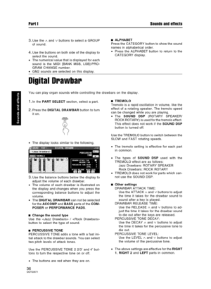 Page 363.Use the ∧ and ∨ buttons to select a GROUP
of sound.
4.Use the buttons on both side of the display to
select the sound.
•The numerical value that is displayed for each
sound is the MIDI [BANK MSB, LSB]-PRO-
GRAM CHANGE number.
•GM2 sounds are selected on this display.
ALPHABET
Press the CATEGORY button to show the sound
names in alphabetical order.
•Press the ALPHABET button to return to the
CATEGORY display.
Digital Drawbar
You can play organ sounds while controlling the drawbars on the display.
1.In...