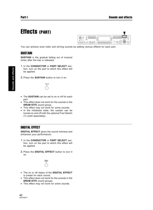 Page 42Effects (PART)
You can achieve even fuller and stirring sounds by adding various effects for each part.
SUSTAIN
SUSTAIN is the gradual fading out of musical
tones after the key is released.
1.In the CONDUCTOR or PART SELECT sec-
tion, turn on the part to which this effect will
be applied.
2.Press the SUSTAIN button to turn it on.
•The SUSTAIN can be set to on or off for each
part.
•This effect does not work for the sounds in the
DRUM KITS sound group.
•This effect may not work for some sounds.
•In the...