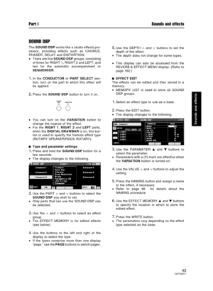 Page 43SOUND DSP
The SOUND DSP works like a studio effects pro-
cessor, providing effects such as CHORUS,
PHASER, DELAY and DISTORTION.
•There are five SOUND DSP groups, consisting
of three for RIGHT 1, RIGHT 2 and LEFT, and
two for the automatic accompaniment or
SEQUENCER.
1.In the CONDUCTOR or PART SELECT sec-
tion, turn on the part to which this effect will
be applied.
2.Press the SOUND DSP button to turn it on.
•You can turn on the VARIATION button to
change the nuance of the effect.
•For the RIGHT 1, RIGHT...