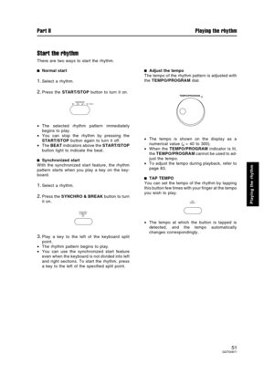 Page 51Start the rhythm
There are two ways to start the rhythm.
Normal start
1.Select a rhythm.
2.Press the START/STOP button to turn it on.
•The selected rhythm pattern immediately
begins to play.
•You can stop the rhythm by pressing the
START/STOP button again to turn it off.
•The BEAT indicators above the START/STOP
button light to indicate the beat.
Synchronized start
With the synchronized start feature, the rhythm
pattern starts when you play a key on the key-
board.
1.Select a rhythm.
2.Press the SYNCHRO...