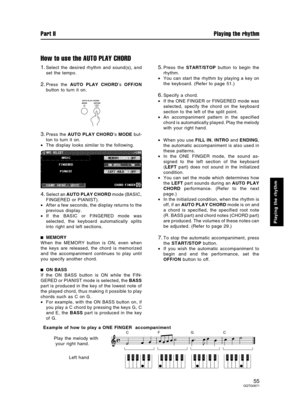 Page 55How to use the AUTO PLAY CHORD
1.Select the desired rhythm and sound(s), and
set the tempo.
2.Press the AUTO PLAY CHORD’s OFF/ON
button to turn it on.
3.Press the AUTO PLAY CHORD’s MODE but-
ton to turn it on.
•The display looks similar to the following.
4.Select an AUTO PLAY CHORD mode (BASIC,
FINGERED or PIANIST).
•After a few seconds, the display returns to the
previous display.
•If the BASIC or FINGERED mode was
selected, the keyboard automatically splits
into right and left sections.
MEMORY
When the...