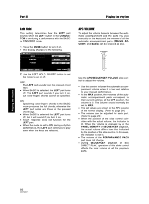 Page 56Left Hold
This setting determines how the LEFT part
sounds when the LEFT button in the CONDUC-
TOR is on during a performance with the BASIC
or FINGERED mode.
1.Press the MODE button to turn it on.
•The display changes to the following.
2.Use the LEFT HOLD: ON/OFF button to set
the mode to on or off.
OFF:
The LEFT part sounds from the pressed chord
keys.
•When BASIC is selected, the LEFT part turns
off. The LEFT part sounds if you turn it on,
but  chords cannot be specified.
ON:
Specifying  chords in the...