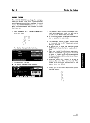 Page 57CHORD FINDER
The CHORD FINDER can help, for example,
when you do not know which keys to press to
specify a given chord. When you input the chord
name, the CHORD FINDER shows you which
keys to press and even lets you hear the notes
that make up.
1.Press the AUTO PLAY CHORD’s MODE but-
ton to turn it on.
•The display changes to the following.
2.Select CHORD FINDER.
•The display changes to the following.
3.Use the APC MODE button to select the auto-
matic accompaniment mode you will use to
specify chords...
