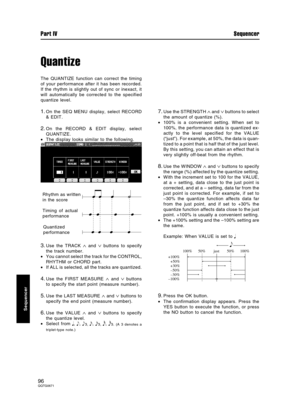 Page 96Quantize
The QUANTIZE function can correct the timing
of your performance after it has been recorded.
If the rhythm is slightly out of sync or inexact, it
will automatically be corrected to the specified
quantize level.
1.On the SEQ MENU display, select RECORD
& EDIT.
2.On the RECORD & EDIT display, select
QUANTIZE.
•The display looks similar to the following.
3.Use the TRACK ∧ and ∨ buttons to specify
the track number.
•You cannot select the track for the CONTROL,
RHYTHM or CHORD part.
•If ALL is...