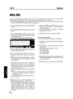 Page 98Note Edit
You can edit performance (NOTE) data on a piano roll display. This differs from the normal STEP
RECORD edit procedure, and is a convenient way to check the data for each note.
•Data other than NOTE data cannot be corrected or recorded. To correct or record other types of data,
use the STEP RECORD display. (Refer to page 88.)
1.On the SEQ MENU display, select RECORD
& EDIT.
2.On the RECORD & EDIT display, select NOTE
EDIT.
3.On the PART SELECT display, select a track.
•The CHORD, RHYTHM and...