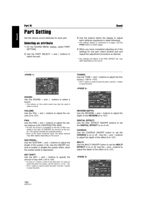 Page 102Part VI Sound
102QQTG0701
Sound
Part Setting
Set the various sound attributes for each part.
Selecting an attribute
1.On the SOUND MENU display, select PART
SETTING.
2.Use the PART SELECT ∧ and ∨ buttons to
select the part.
3.Use the buttons below the display to adjust
each attribute (explained in detail following).
 The settings display is comprised of 5 pages. Use the
PAGE buttons to switch pages.
4.When you have completed adjusting all of the
settings for one part, select another part and
repeat the...