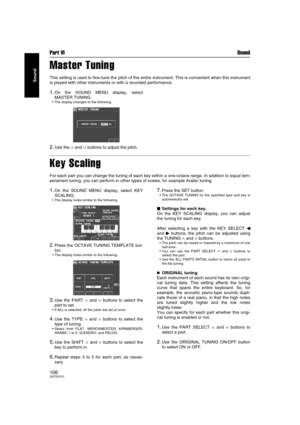 Page 106Part VI Sound
106QQTG0701
Sound
Master Tuning
This setting is used to fine-tune the pitch of the entire instrument. This is convenient when this instrument
is played with other instruments or with a recorded performance.
1.On the SOUND MENU display, select
MASTER TUNING.
 The display changes to the following.
2.Use the ∧ and ∨ buttons to adjust the pitch.
Key Scaling
For each part you can change the tuning of each key within a one-octave range. In addition to equal tem-
perament tuning, you can perform...