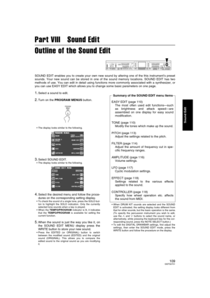 Page 109109QQTG0701
Sound Edit
Part VIII   Sound Edit
Outline of the Sound Edit
SOUND EDIT enables you to create your own new sound by altering one of the this instrument’s preset
sounds. Your new sound can be stored in one of the sound memory locations. SOUND EDIT has two
methods of use. You can edit in detail using functions more commonly associated with a synthesizer, or
you can use EASY EDIT which allows you to change some basic parameters on one page.
1.Select a sound to edit.
2.Turn on the PROGRAM MENUS...