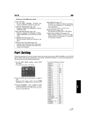 Page 126Part XI MIDI
127QQTG0701
MIDI
Part Setting
Follow this procedure to set the functions which can be set for each part: MIDI CHANNELs, the OCTAVE
data to NOTE data during transmission, and LOCAL CONTROL (whether or not the sound generator of
this instrument is active during transmission).
1.On the MIDI MENU display, select PART
SETTING.
The display looks similar to the following.
2.Use the PART  and  buttons to select a
part.
The list of parts covers 4 pages. Use the OTHER
PARTS/TR button or PAGE...