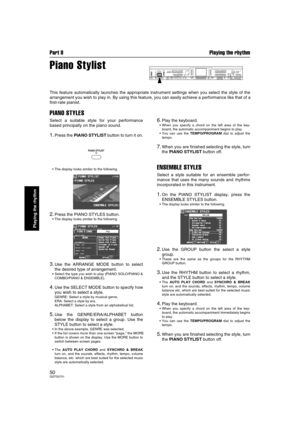 Page 50Part II Playing the rhythm
50QQTG0701
Playing the rhythm
Piano Stylist
This feature automatically launches the appropriate instrument settings when you select the style of the
arrangement you wish to play in. By using this feature, you can easily achieve a performance like that of a
first-rate pianist.
PIANO STYLES
Select a suitable style for your performance
based principally on the piano sound.
1.Press the PIANO STYLIST button to turn it on.
• The display looks similar to the following.
2.Press the...