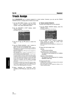 Page 70Part III Sequencer
70QQTG0701
Sequencer
Track Assign
Each SEQUENCER part is already assigned to a track number. However, you can use the TRACK
ASSIGN function to assign parts to tracks as you wish.
1.On the SEQ MENU display, use the SONG
SELECT 
∧ and ∨ buttons to select the song
number. Then select RECORD & EDIT.
2.On the RECORD & EDIT display, select
TRACK ASSIGN.
The display looks similar to the following.
3.Use the TR  and  buttons to select the
track.
4.Use the TRACK ASSIGN ∧ and ∨ buttons to...